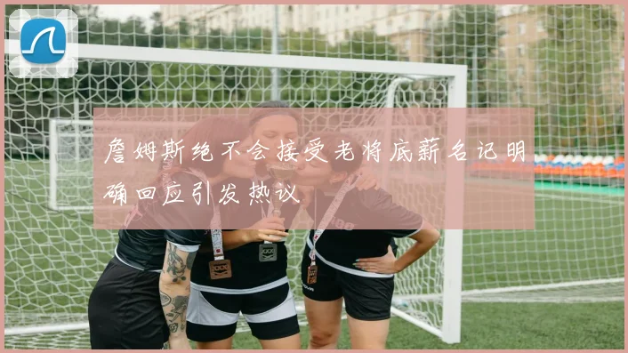 詹姆斯绝不会接受老将底薪名记明确回应引发热议