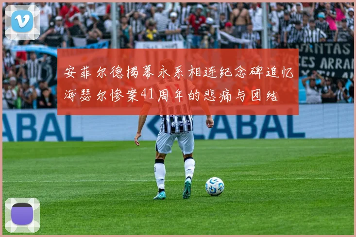 安菲尔德揭幕永系相连纪念碑追忆海瑟尔惨案41周年的悲痛与团结