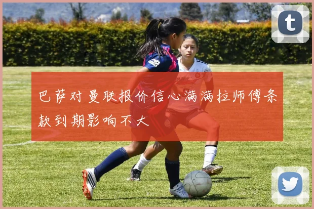 巴萨对曼联报价信心满满拉师傅条款到期影响不大