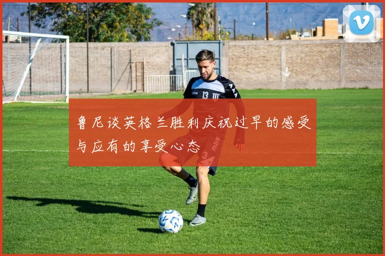 鲁尼谈英格兰胜利庆祝过早的感受与应有的享受心态