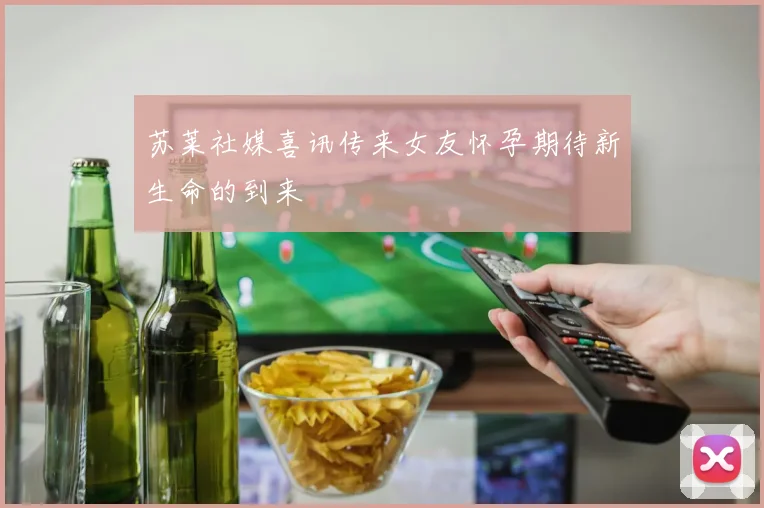 苏莱社媒喜讯传来女友怀孕期待新生命的到来