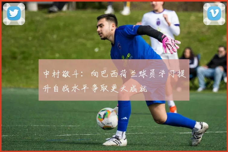 中村敬斗：向巴西荷兰球员学习提升自我水平争取更大成就