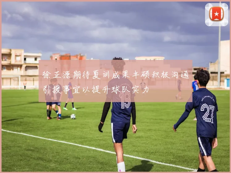 徐正源期待夏训成果丰硕积极沟通引援事宜以提升球队实力