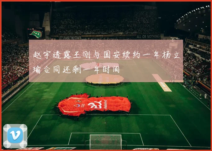 赵宇透露王刚与国安续约一年杨立瑜合同还剩一年时间