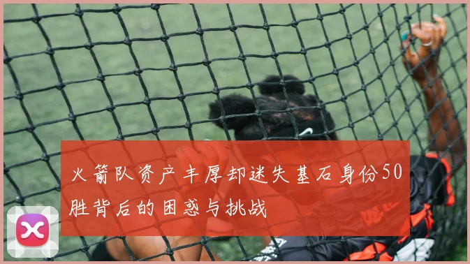 火箭队资产丰厚却迷失基石身份50胜背后的困惑与挑战